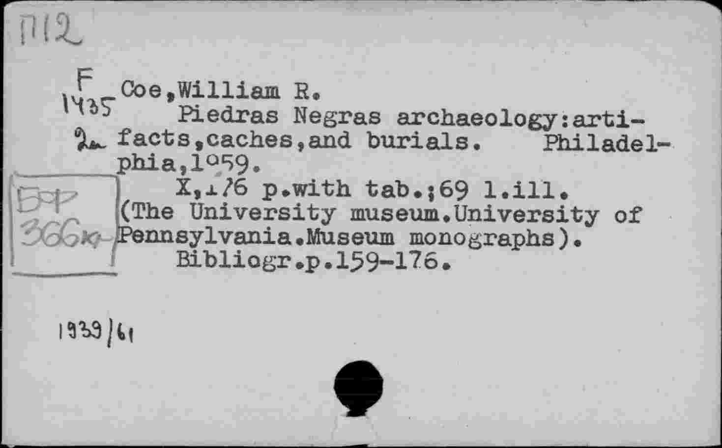 ﻿Coe,William R.
nib Piedras Negras archaeology:arti-’L. facts,caches,and burials. Philadel-__ phia,l°59.
X,x?6 p.with tab.}69 l.ill.
(The University museum.University of
^бо*? Pennsylvania .Museum monographs) Bibliogr<p.159-176•
